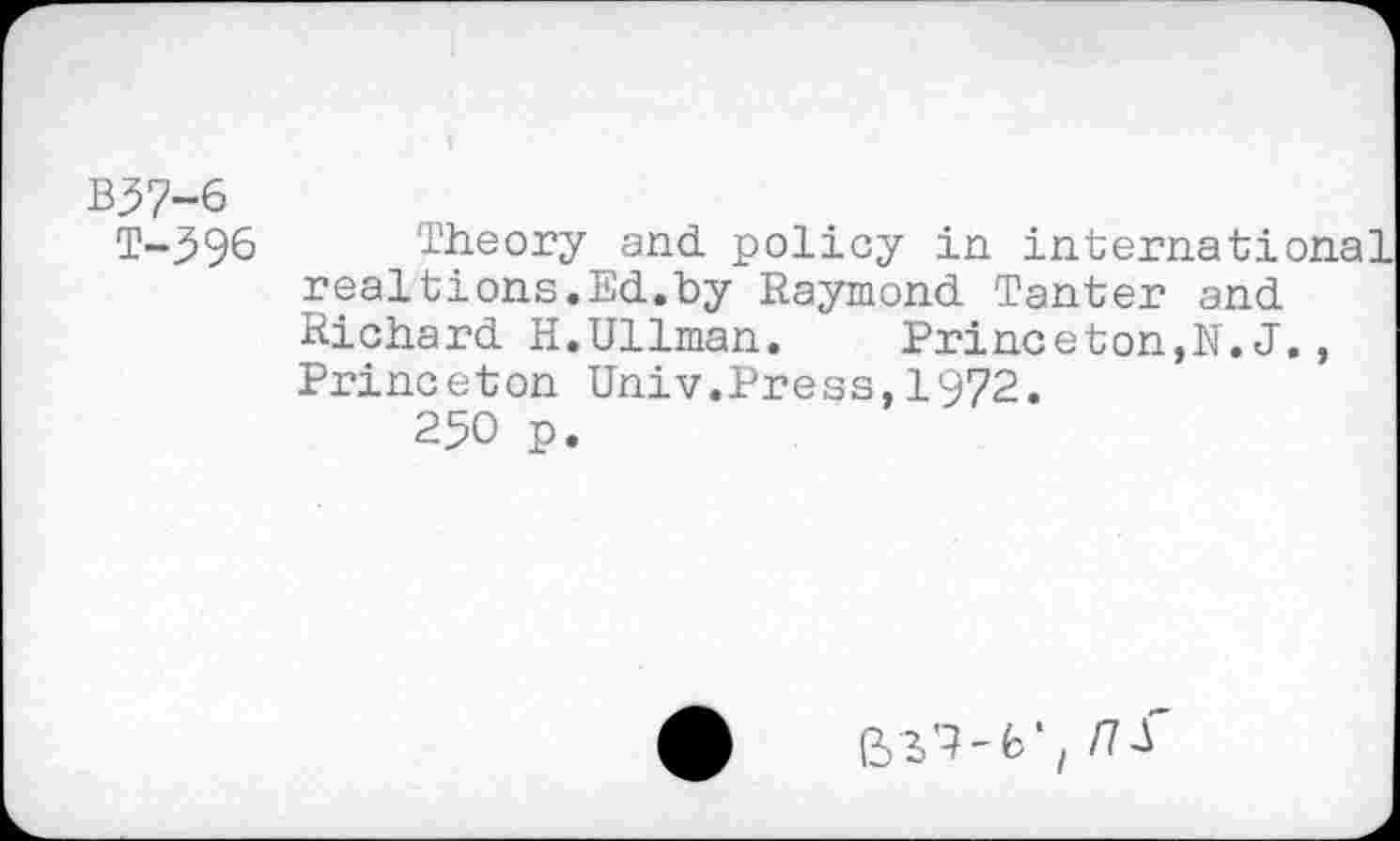 ﻿B37-6
T-396 Theory and. policy in international realtions.Ed.by Raymond Tanter and Richard H.Ullman. Princeton,N. J., Princeton Univ.Press, 1972.
250 p.
Bm; ns